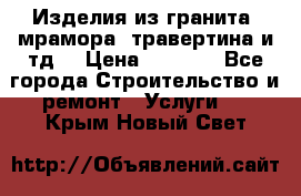 Изделия из гранита, мрамора, травертина и тд. › Цена ­ 1 000 - Все города Строительство и ремонт » Услуги   . Крым,Новый Свет